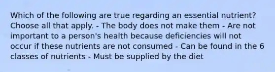 Which of the following are true regarding an essential nutrient? Choose all that apply. - The body does not make them - Are not important to a person's health because deficiencies will not occur if these nutrients are not consumed - Can be found in the 6 classes of nutrients - Must be supplied by the diet