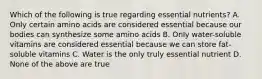 Which of the following is true regarding essential nutrients? A. Only certain amino acids are considered essential because our bodies can synthesize some amino acids B. Only water-soluble vitamins are considered essential because we can store fat-soluble vitamins C. Water is the only truly essential nutrient D. None of the above are true