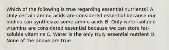 Which of the following is true regarding essential nutrients? A. Only certain <a href='https://www.questionai.com/knowledge/k9gb720LCl-amino-acids' class='anchor-knowledge'>amino acids</a> are considered essential because our bodies can synthesize some amino acids B. Only water-soluble vitamins are considered essential because we can store fat-soluble vitamins C. Water is the only truly essential nutrient D. None of the above are true