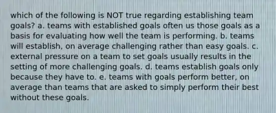 which of the following is NOT true regarding establishing team goals? a. teams with established goals often us those goals as a basis for evaluating how well the team is performing. b. teams will establish, on average challenging rather than easy goals. c. external pressure on a team to set goals usually results in the setting of more challenging goals. d. teams establish goals only because they have to. e. teams with goals perform better, on average than teams that are asked to simply perform their best without these goals.