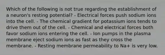 Which of the following is not true regarding the establishment of a neuron's resting potential? - Electrical forces push sodium ions into the cell. - The chemical gradient for potassium ions tends to drive them out of the cell. - Chemical and electrical forces both favor sodium ions entering the cell. - Ion pumps in the plasma membrane eject sodium ions as fast as they cross the membrane. - Resting membrane permeability to Na+ is very low.