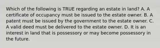 Which of the following is TRUE regarding an estate in land? A. A certificate of occupancy must be issued to the estate owner. B. A patent must be issued by the government to the estate owner. C. A valid deed must be delivered to the estate owner. D. It is an interest in land that is possessory or may become possessory in the future.