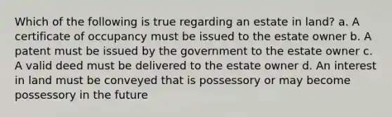 Which of the following is true regarding an estate in land? a. A certificate of occupancy must be issued to the estate owner b. A patent must be issued by the government to the estate owner c. A valid deed must be delivered to the estate owner d. An interest in land must be conveyed that is possessory or may become possessory in the future