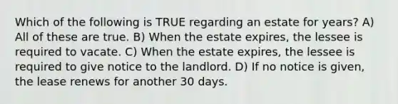 Which of the following is TRUE regarding an estate for years? A) All of these are true. B) When the estate expires, the lessee is required to vacate. C) When the estate expires, the lessee is required to give notice to the landlord. D) If no notice is given, the lease renews for another 30 days.