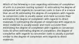 Which of the following is true regarding estimates of completion of units in a process costing system? A) estimating the degree of completion with regards to conversion costs is more of a science than an art B) estimating the degree of completion with regards to conversion costs is usually easier and more accurate than estimating the degree of completion with regards to direct materials C) estimating the degree of completion with regards to direct materials is usually easier and more accurate than estimating the degree of completion with regards to conversion costs D) when estimating degree of completion, the degree of completion with regards to conversion costs is usually a portion similar to the degree of completion with regards to direct materials