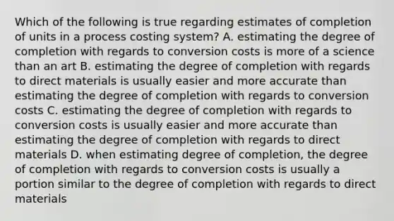 Which of the following is true regarding estimates of completion of units in a process costing​ system? A. estimating the degree of completion with regards to conversion costs is more of a science than an art B. estimating the degree of completion with regards to direct materials is usually easier and more accurate than estimating the degree of completion with regards to conversion costs C. estimating the degree of completion with regards to conversion costs is usually easier and more accurate than estimating the degree of completion with regards to direct materials D. when estimating degree of​ completion, the degree of completion with regards to conversion costs is usually a portion similar to the degree of completion with regards to direct materials