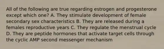 All of the following are true regarding estrogen and progesterone except which one? A. They stimulate development of female secondary sex characteristics B. They are released during a females reproductive years C. They regulate the menstrual cycle D. They are peptide hormones that activate target cells through the cyclic AMP second messenger mechanism