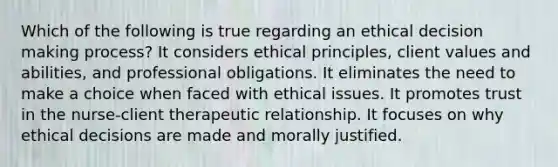 Which of the following is true regarding an ethical decision making process? It considers ethical principles, client values and abilities, and professional obligations. It eliminates the need to make a choice when faced with ethical issues. It promotes trust in the nurse-client therapeutic relationship. It focuses on why ethical decisions are made and morally justified.