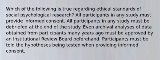 Which of the following is true regarding ethical standards of social psychological research? All participants in any study must provide informed consent. All participants in any study must be debriefed at the end of the study. Even archival analyses of data obtained from participants many years ago must be approved by an Institutional Review Board beforehand. Participants must be told the hypotheses being tested when providing informed consent.