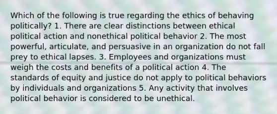 Which of the following is true regarding the ethics of behaving politically? 1. There are clear distinctions between ethical political action and nonethical political behavior 2. The most powerful, articulate, and persuasive in an organization do not fall prey to ethical lapses. 3. Employees and organizations must weigh the costs and benefits of a political action 4. The standards of equity and justice do not apply to political behaviors by individuals and organizations 5. Any activity that involves political behavior is considered to be unethical.