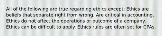 All of the following are true regarding ethics except: Ethics are beliefs that separate right from wrong. Are critical in accounting. Ethics do not affect the operations or outcome of a company. Ethics can be difficult to apply. Ethics rules are often set for CPAs.