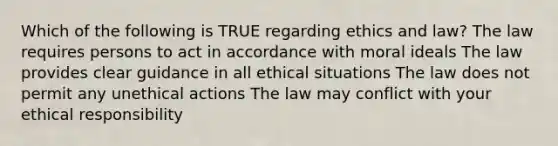 Which of the following is TRUE regarding ethics and law? The law requires persons to act in accordance with moral ideals The law provides clear guidance in all ethical situations The law does not permit any unethical actions The law may conflict with your ethical responsibility