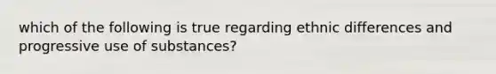 which of the following is true regarding ethnic differences and progressive use of substances?