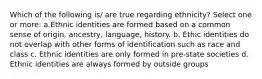 Which of the following is/ are true regarding ethnicity? Select one or more: a.Ethnic identities are formed based on a common sense of origin, ancestry, language, history. b. Ethic identities do not overlap with other forms of identification such as race and class c. Ethnic identities are only formed in pre-state societies d. Ethnic identities are always formed by outside groups