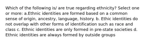 Which of the following is/ are true regarding ethnicity? Select one or more: a.Ethnic identities are formed based on a common sense of origin, ancestry, language, history. b. Ethic identities do not overlap with other forms of identification such as race and class c. Ethnic identities are only formed in pre-state societies d. Ethnic identities are always formed by outside groups