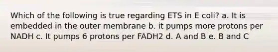 Which of the following is true regarding ETS in E coli? a. It is embedded in the outer membrane b. it pumps more protons per NADH c. It pumps 6 protons per FADH2 d. A and B e. B and C