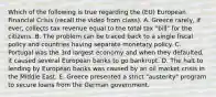 Which of the following is true regarding the (EU) European Financial Crisis (recall the video from class). A. Greece rarely, if ever, collects tax revenue equal to the total tax "bill" for the citizens. B. The problem can be traced back to a single fiscal policy and countries having separate monetary policy. C. Portugal was the 3rd largest economy and when they defaulted, it caused several European banks to go bankrupt. D. The halt to lending by European banks was caused by an oil market crisis in the Middle East. E. Greece presented a strict "austerity" program to secure loans from the German government.