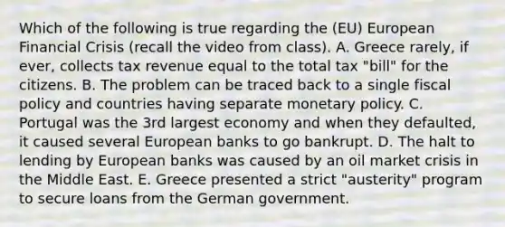 Which of the following is true regarding the (EU) European Financial Crisis (recall the video from class). A. Greece rarely, if ever, collects tax revenue equal to the total tax "bill" for the citizens. B. The problem can be traced back to a single <a href='https://www.questionai.com/knowledge/kPTgdbKdvz-fiscal-policy' class='anchor-knowledge'>fiscal policy</a> and countries having separate <a href='https://www.questionai.com/knowledge/kEE0G7Llsx-monetary-policy' class='anchor-knowledge'>monetary policy</a>. C. Portugal was the 3rd largest economy and when they defaulted, it caused several European banks to go bankrupt. D. The halt to lending by European banks was caused by an oil market crisis in the Middle East. E. Greece presented a strict "austerity" program to secure loans from the German government.