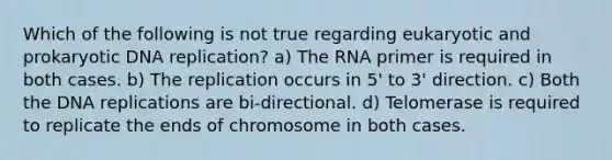 Which of the following is not true regarding eukaryotic and prokaryotic DNA replication? a) The RNA primer is required in both cases. b) The replication occurs in 5' to 3' direction. c) Both the DNA replications are bi-directional. d) Telomerase is required to replicate the ends of chromosome in both cases.