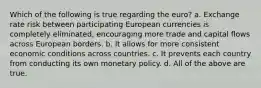 Which of the following is true regarding the euro? a. Exchange rate risk between participating European currencies is completely eliminated, encouraging more trade and capital flows across European borders. b. It allows for more consistent economic conditions across countries. c. It prevents each country from conducting its own monetary policy. d. All of the above are true.