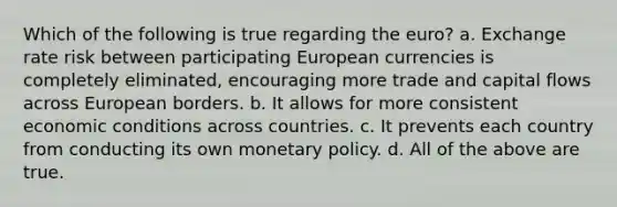 Which of the following is true regarding the euro? a. Exchange rate risk between participating European currencies is completely eliminated, encouraging more trade and capital flows across European borders. b. It allows for more consistent economic conditions across countries. c. It prevents each country from conducting its own <a href='https://www.questionai.com/knowledge/kEE0G7Llsx-monetary-policy' class='anchor-knowledge'>monetary policy</a>. d. All of the above are true.