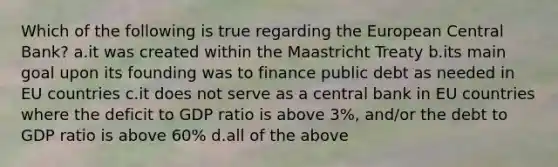 Which of the following is true regarding the European Central Bank? a.it was created within the Maastricht Treaty b.its main goal upon its founding was to finance public debt as needed in EU countries c.it does not serve as a central bank in EU countries where the deficit to GDP ratio is above 3%, and/or the debt to GDP ratio is above 60% d.all of the above