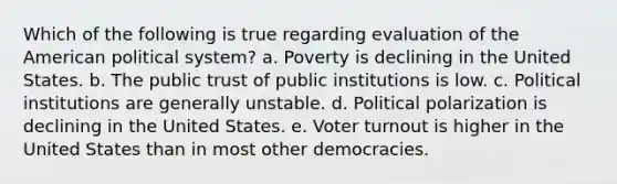 Which of the following is true regarding evaluation of the American political system? a. Poverty is declining in the United States. b. The public trust of public institutions is low. c. Political institutions are generally unstable. d. Political polarization is declining in the United States. e. Voter turnout is higher in the United States than in most other democracies.