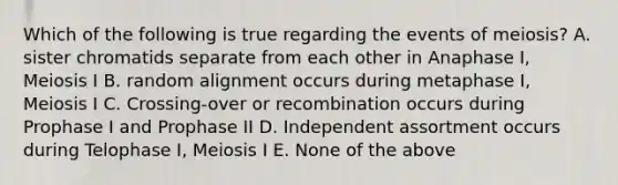 Which of the following is true regarding the events of meiosis? A. sister chromatids separate from each other in Anaphase I, Meiosis I B. random alignment occurs during metaphase I, Meiosis I C. Crossing-over or recombination occurs during Prophase I and Prophase II D. Independent assortment occurs during Telophase I, Meiosis I E. None of the above