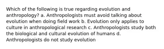 Which of the following is true regarding evolution and anthropology? a. Anthropologists must avoid talking about evolution when doing field work b. Evolution only applies to culture in anthropological research c. Anthropologists study both the biological and cultural evolution of humans d. Anthropologists do not study evolution