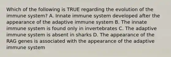 Which of the following is TRUE regarding the evolution of the immune system? A. Innate immune system developed after the appearance of the adaptive immune system B. The innate immune system is found only in invertebrates C. The adaptive immune system is absent in sharks D. The appearance of the RAG genes is associated with the appearance of the adaptive immune system