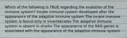 Which of the following is TRUE regarding the evolution of the immune system? Innate immune system developed after the appearance of the adaptive immune system The innate immune system is found only in invertebrates The adaptive immune system is absent in sharks The appearance of the RAG genes is associated with the appearance of the adaptive immune system