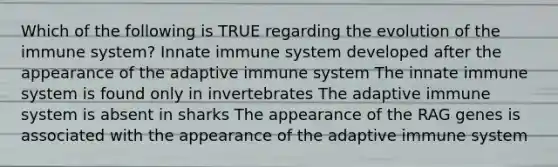 Which of the following is TRUE regarding the evolution of the immune system? Innate immune system developed after the appearance of the adaptive immune system The innate immune system is found only in invertebrates The adaptive immune system is absent in sharks The appearance of the RAG genes is associated with the appearance of the adaptive immune system