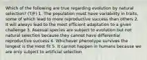 Which of the following are true regarding ​evolution by natural selection​? (T/F) 1. The population must have variability in traits, some of which lead to more reproductive success than others 2. It will always lead to the most efficient adaptation to a given challenge 3. Asexual species are subject to evolution but not natural selection because they cannot have differential reproductive success 4. Whichever phenotype survives the longest is the most fit 5. It cannot happen in humans because we are only subject to artificial selection