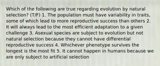 Which of the following are true regarding ​evolution by natural selection​? (T/F) 1. The population must have variability in traits, some of which lead to more reproductive success than others 2. It will always lead to the most efficient adaptation to a given challenge 3. Asexual species are subject to evolution but not natural selection because they cannot have differential reproductive success 4. Whichever phenotype survives the longest is the most fit 5. It cannot happen in humans because we are only subject to artificial selection