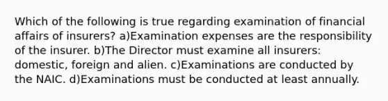 Which of the following is true regarding examination of financial affairs of insurers? a)Examination expenses are the responsibility of the insurer. b)The Director must examine all insurers: domestic, foreign and alien. c)Examinations are conducted by the NAIC. d)Examinations must be conducted at least annually.