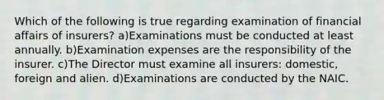 Which of the following is true regarding examination of financial affairs of insurers? a)Examinations must be conducted at least annually. b)Examination expenses are the responsibility of the insurer. c)The Director must examine all insurers: domestic, foreign and alien. d)Examinations are conducted by the NAIC.