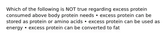 Which of the following is NOT true regarding excess protein consumed above body protein needs • excess protein can be stored as protein or amino acids • excess protein can be used as energy • excess protein can be converted to fat