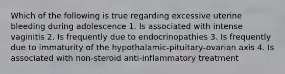 Which of the following is true regarding excessive uterine bleeding during adolescence 1. Is associated with intense vaginitis 2. Is frequently due to endocrinopathies 3. Is frequently due to immaturity of the hypothalamic-pituitary-ovarian axis 4. Is associated with non-steroid anti-inflammatory treatment