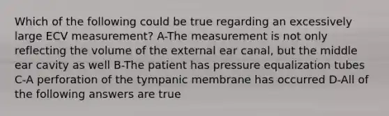 Which of the following could be true regarding an excessively large ECV measurement? A-The measurement is not only reflecting the volume of the external ear canal, but the middle ear cavity as well B-The patient has pressure equalization tubes C-A perforation of the tympanic membrane has occurred D-All of the following answers are true