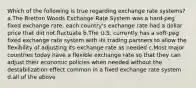 Which of the following is true regarding exchange rate systems? a.The Bretton Woods Exchange Rate System was a hard-peg fixed exchange rate, each country's exchange rate had a dollar price that did not fluctuate b.The U.S. currently has a soft-peg fixed exchange rate system with its trading partners to allow the flexibility of adjusting its exchange rate as needed c.Most major countries today have a flexible exchange rate so that they can adjust their economic policies when needed without the destabilization effect common in a fixed exchange rate system d.all of the above