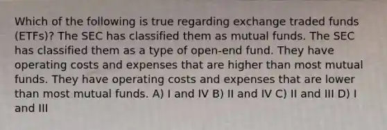 Which of the following is true regarding exchange traded funds (ETFs)? The SEC has classified them as mutual funds. The SEC has classified them as a type of open-end fund. They have operating costs and expenses that are higher than most mutual funds. They have operating costs and expenses that are lower than most mutual funds. A) I and IV B) II and IV C) II and III D) I and III