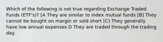 Which of the following is not true regarding Exchange Traded Funds (ETF's)? [A They are similar to index mutual funds [B] They cannot be bought on margin or sold short [C) They generally have low annual expenses D They are traded through the trading day.