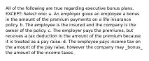 All of the following are true regarding executive bonus plans, EXCEPT: Select one: a. An employer gives an employee a bonus in the amount of the premium payments on a life insurance policy. b. The employee is the insured and the company is the owner of the policy. c. The employer pays the premiums, but receives a tax deduction in the amount of the premium because it is treated as a pay raise. d. The employee pays income tax on the amount of the pay raise, however the company may _bonus_ the amount of the income taxes.