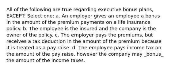 All of the following are true regarding executive bonus plans, EXCEPT: Select one: a. An employer gives an employee a bonus in the amount of the premium payments on a life insurance policy. b. The employee is the insured and the company is the owner of the policy. c. The employer pays the premiums, but receives a tax deduction in the amount of the premium because it is treated as a pay raise. d. The employee pays income tax on the amount of the pay raise, however the company may _bonus_ the amount of the income taxes.