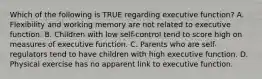 Which of the following is TRUE regarding executive function? A. Flexibility and working memory are not related to executive function. B. Children with low self-control tend to score high on measures of executive function. C. Parents who are self-regulators tend to have children with high executive function. D. Physical exercise has no apparent link to executive function.