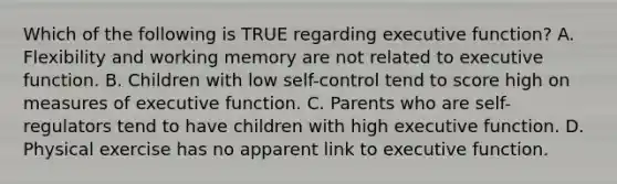 Which of the following is TRUE regarding executive function? A. Flexibility and working memory are not related to executive function. B. Children with low self-control tend to score high on measures of executive function. C. Parents who are self-regulators tend to have children with high executive function. D. Physical exercise has no apparent link to executive function.