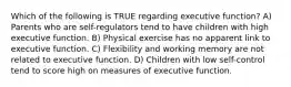 Which of the following is TRUE regarding executive function? A) Parents who are self-regulators tend to have children with high executive function. B) Physical exercise has no apparent link to executive function. C) Flexibility and working memory are not related to executive function. D) Children with low self-control tend to score high on measures of executive function.