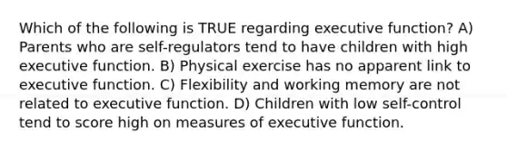 Which of the following is TRUE regarding executive function? A) Parents who are self-regulators tend to have children with high executive function. B) Physical exercise has no apparent link to executive function. C) Flexibility and working memory are not related to executive function. D) Children with low self-control tend to score high on measures of executive function.