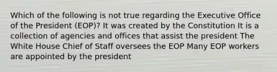 Which of the following is not true regarding the Executive Office of the President (EOP)? It was created by the Constitution It is a collection of agencies and offices that assist the president The White House Chief of Staff oversees the EOP Many EOP workers are appointed by the president