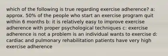 which of the following is true regarding exercise adherence? a: approx. 50% of the people who start an exercise program quit within 6 months b: it is relatively easy to improve exercise adherence with proper psychological techniques c: exercise adherence is not a problem is an individual wants to exercise d: cardiac and pulmonary rehabilitation patients have very high exercise adherence